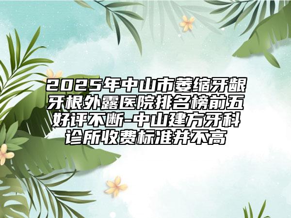 2025年中山市萎缩牙龈牙根外露医院排名榜前五好评不断-中山建方牙科诊所收费标准并不高