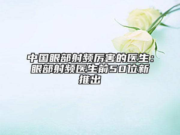 中国眼部射频厉害的医生：眼部射频医生前50位新推出