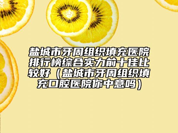 盐城市牙周组织填充医院排行榜综合实力前十佳比较好（盐城市牙周组织填充口腔医院你中意吗）