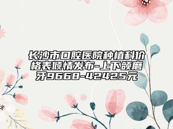 长沙市口腔医院种植科价格表倾情发布-上下颌磨牙9668-42425元