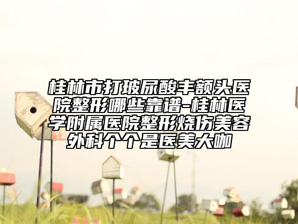 桂林市打玻尿酸丰额头医院整形哪些靠谱-桂林医学附属医院整形烧伤美容外科个个是医美大咖