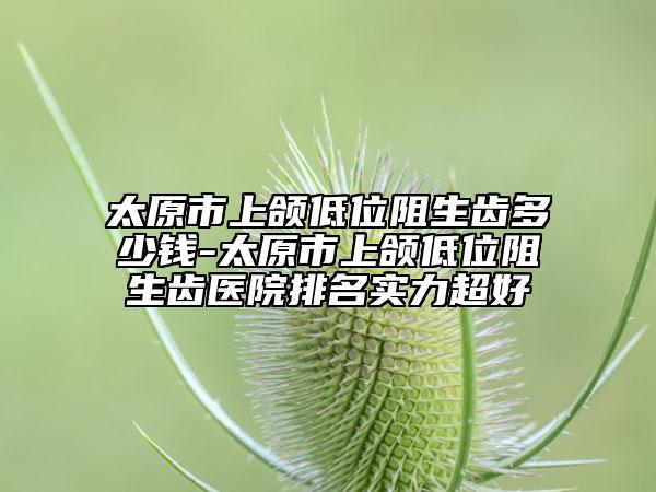太原市上颌低位阻生齿多少钱-太原市上颌低位阻生齿医院排名实力超好