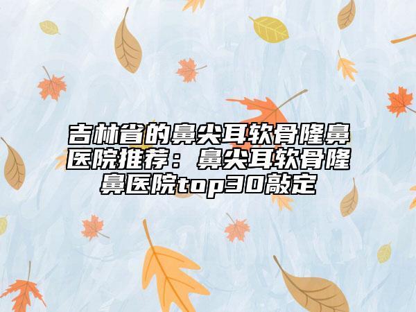 吉林省的鼻尖耳软骨隆鼻医院推荐：鼻尖耳软骨隆鼻医院top30敲定