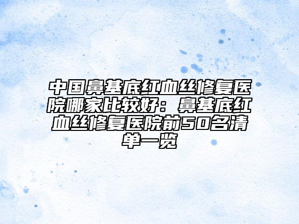中国鼻基底红血丝修复医院哪家比较好：鼻基底红血丝修复医院前50名清单一览