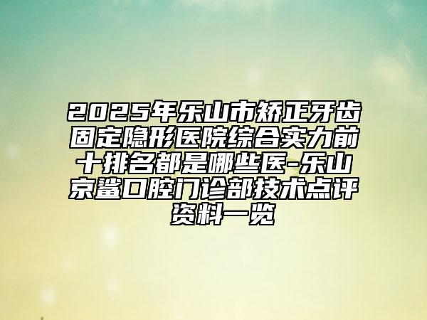 2025年乐山市矫正牙齿固定隐形医院综合实力前十排名都是哪些医-乐山京鲨口腔门诊部技术点评 资料一览