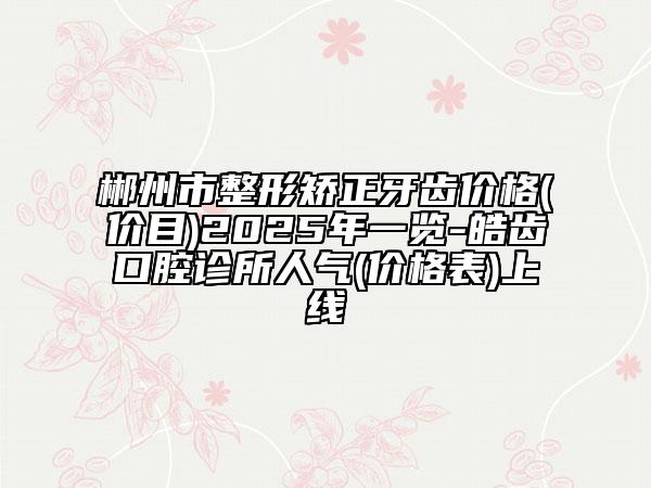 郴州市整形矫正牙齿价格(价目)2025年一览-皓齿口腔诊所人气(价格表)上线