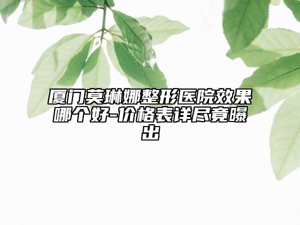 厦门莫琳娜整形医院效果哪个好-价格表详尽竟曝出