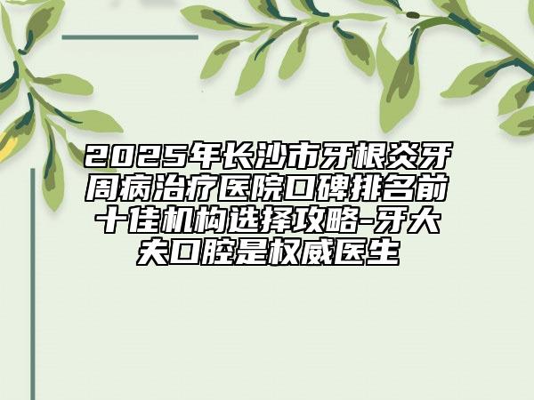 2025年长沙市牙根炎牙周病治疗医院口碑排名前十佳机构选择攻略-牙大夫口腔是权威医生