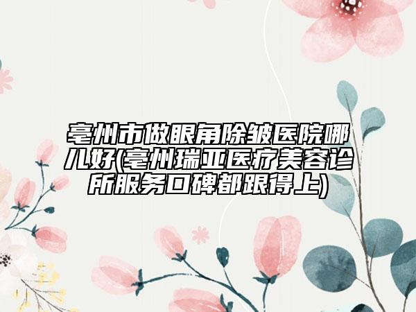 亳州市做眼角除皱医院哪儿好(亳州瑞亚医疗美容诊所服务口碑都跟得上)