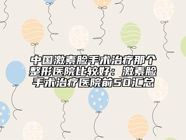 中国激素脸手术治疗那个整形医院比较好：激素脸手术治疗医院前50汇总