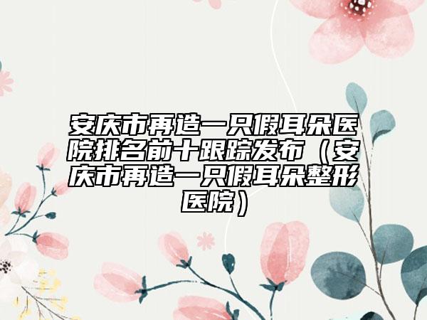 安庆市再造一只假耳朵医院排名前十跟踪发布（安庆市再造一只假耳朵整形医院）