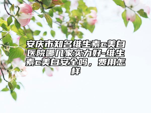 安庆市知名维生素c美白医院哪几家实力好-维生素c美白安全吗，费用怎样