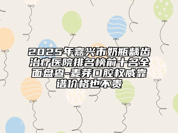 2025年嘉兴市奶瓶龋齿治疗医院排名榜前十名全面盘查-麦芽口腔权威靠谱价格也不贵