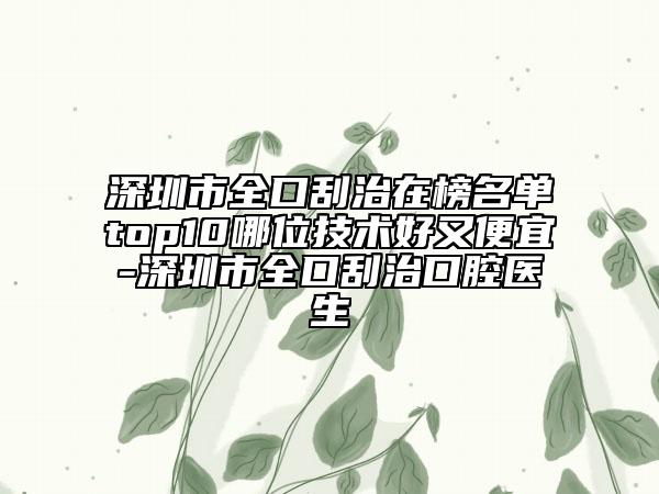 深圳市全口刮治在榜名单top10哪位技术好又便宜-深圳市全口刮治口腔医生