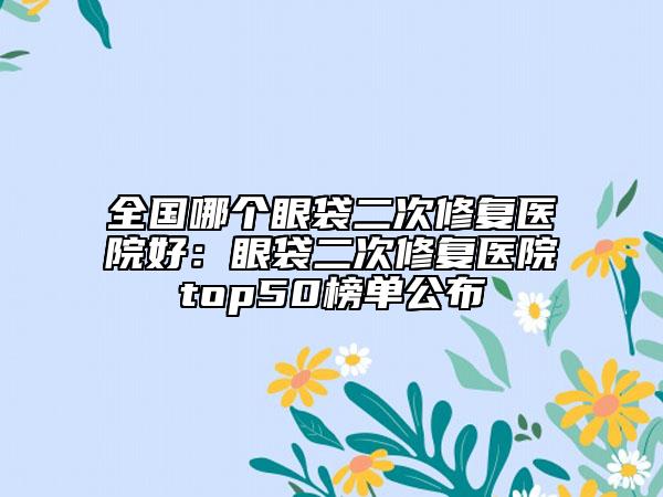 全国哪个眼袋二次修复医院好：眼袋二次修复医院top50榜单公布