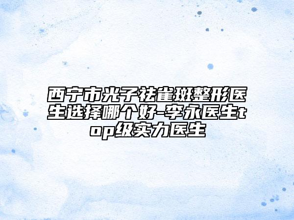 西宁市光子祛雀斑整形医生选择哪个好-李永医生top级实力医生