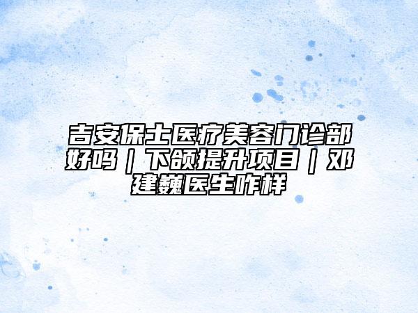 吉安保士医疗美容门诊部好吗｜下颌提升项目｜邓建巍医生咋样