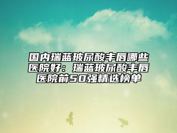 国内瑞蓝玻尿酸丰唇哪些医院好：瑞蓝玻尿酸丰唇医院前50强精选榜单