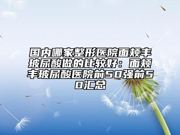 国内哪家整形医院面颊丰玻尿酸做的比较好：面颊丰玻尿酸医院前50强前50汇总