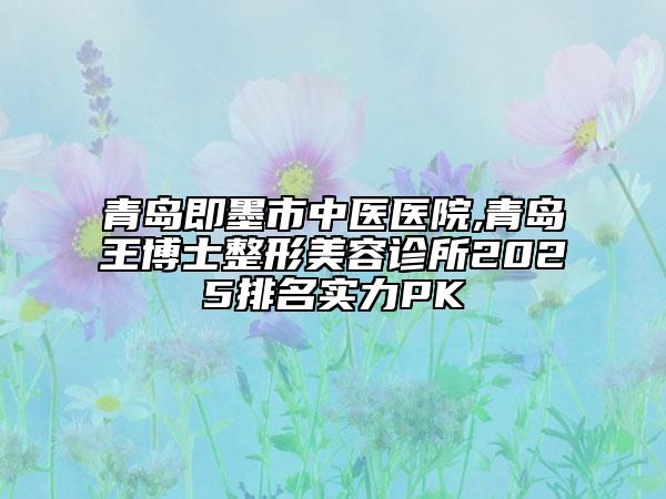 青岛即墨市中医医院,青岛王博士整形美容诊所2025排名实力PK