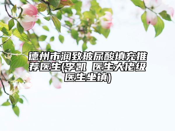 德州市润致玻尿酸填充推荐医生(李凯‌医生大佬级医生坐镇)