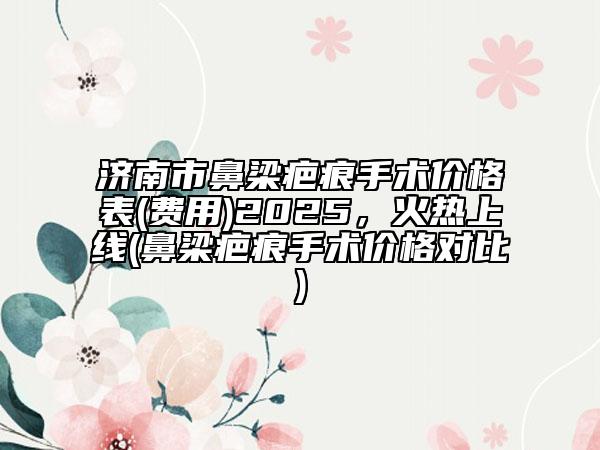 济南市鼻梁疤痕手术价格表(费用)2025，火热上线(鼻梁疤痕手术价格对比)