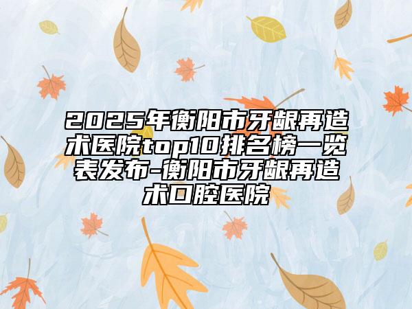 2025年衡阳市牙龈再造术医院top10排名榜一览表发布-衡阳市牙龈再造术口腔医院
