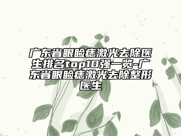 广东省眼睑痣激光去除医生排名top10强一览-广东省眼睑痣激光去除整形医生