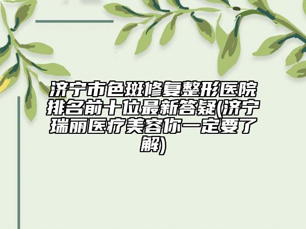 济宁市色斑修复整形医院排名前十位最新答疑(济宁瑞丽医疗美容你一定要了解)