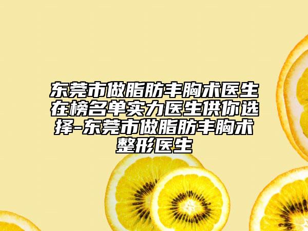 东莞市做脂肪丰胸术医生在榜名单实力医生供你选择-东莞市做脂肪丰胸术整形医生
