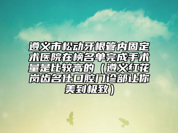 遵义市松动牙根管内固定术医院在榜名单完成手术量是比较高的（遵义红花岗齿名仕口腔门诊部让你美到极致）