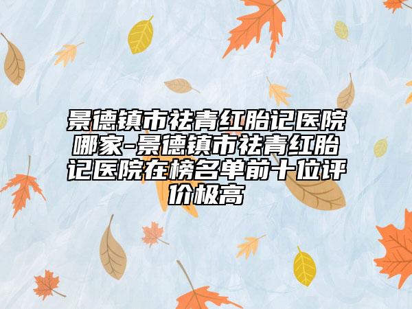 景德镇市祛青红胎记医院哪家-景德镇市祛青红胎记医院在榜名单前十位评价极高