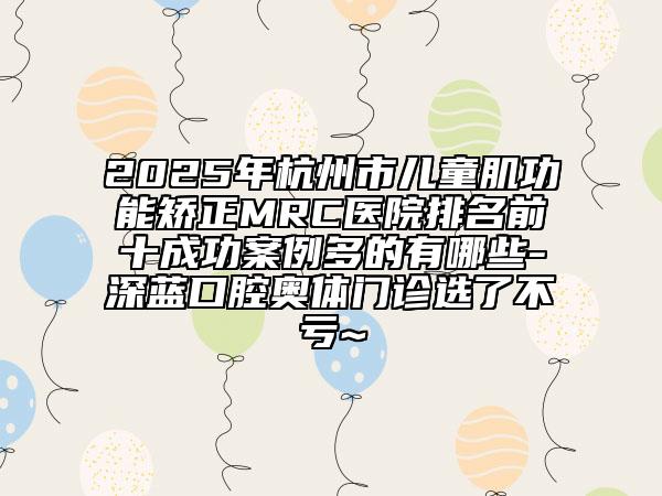 2025年杭州市儿童肌功能矫正MRC医院排名前十成功案例多的有哪些-深蓝口腔奥体门诊选了不亏~