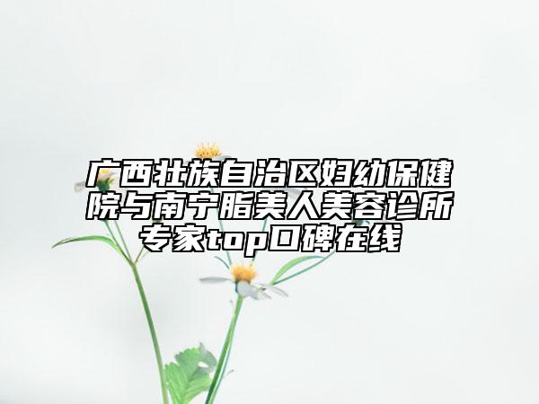 广西壮族自治区妇幼保健院与南宁脂美人美容诊所专家top口碑在线