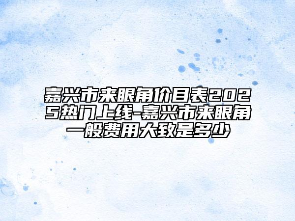 嘉兴市来眼角价目表2025热门上线-嘉兴市来眼角一般费用大致是多少