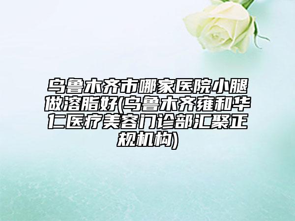 乌鲁木齐市哪家医院小腿做溶脂好(乌鲁木齐雍和华仁医疗美容门诊部汇聚正规机构)
