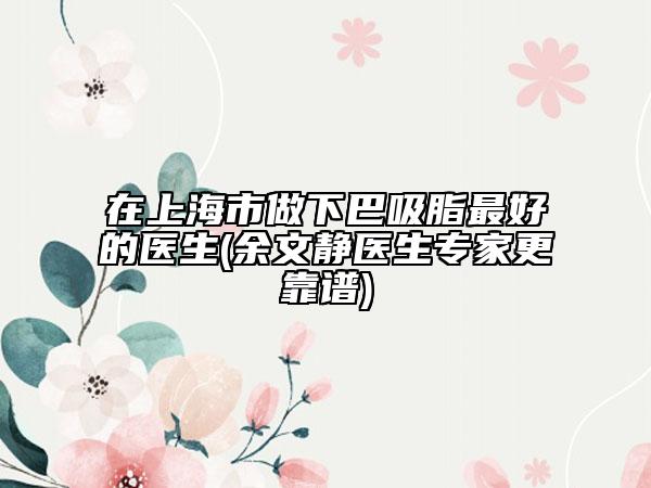 在上海市做下巴吸脂最好的医生(余文静医生专家更靠谱)
