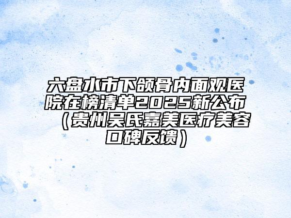 六盘水市下颌骨内面观医院在榜清单2025新公布（贵州吴氏嘉美医疗美容口碑反馈）