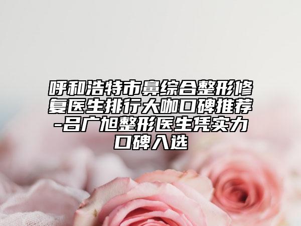 呼和浩特市鼻综合整形修复医生排行大咖口碑推荐-吕广旭整形医生凭实力口碑入选