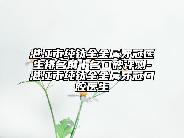 湛江市纯钛全金属牙冠医生排名前十名口碑评测-湛江市纯钛全金属牙冠口腔医生