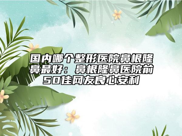 国内哪个整形医院鼻根隆鼻最好：鼻根隆鼻医院前50佳网友良心安利