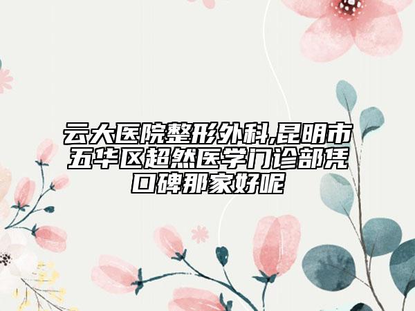 云大医院整形外科,昆明市五华区超然医学门诊部凭口碑那家好呢