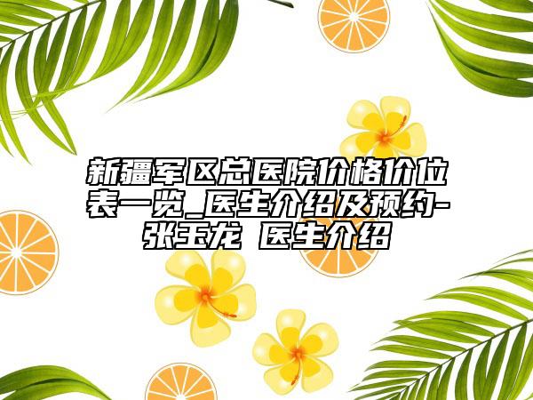 新疆军区总医院价格价位表一览_医生介绍及预约-张玉龙‌医生介绍