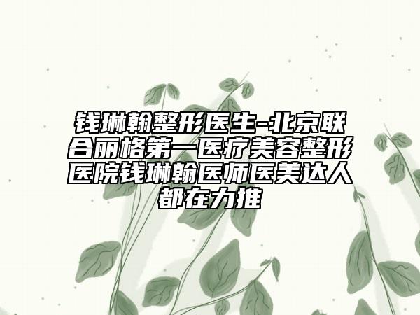 钱琳翰整形医生-北京联合丽格第一医疗美容整形医院钱琳翰医师医美达人都在力推