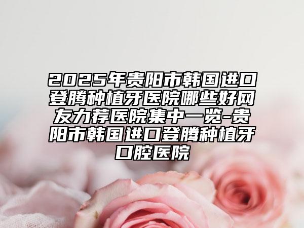 2025年贵阳市韩国进口登腾种植牙医院哪些好网友力荐医院集中一览-贵阳市韩国进口登腾种植牙口腔医院