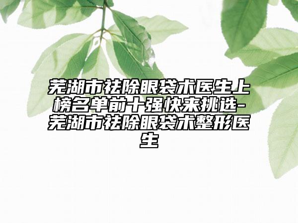 芜湖市祛除眼袋术医生上榜名单前十强快来挑选-芜湖市祛除眼袋术整形医生