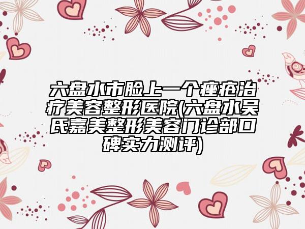 六盘水市脸上一个痤疮治疗美容整形医院(六盘水吴氏嘉美整形美容门诊部口碑实力测评)