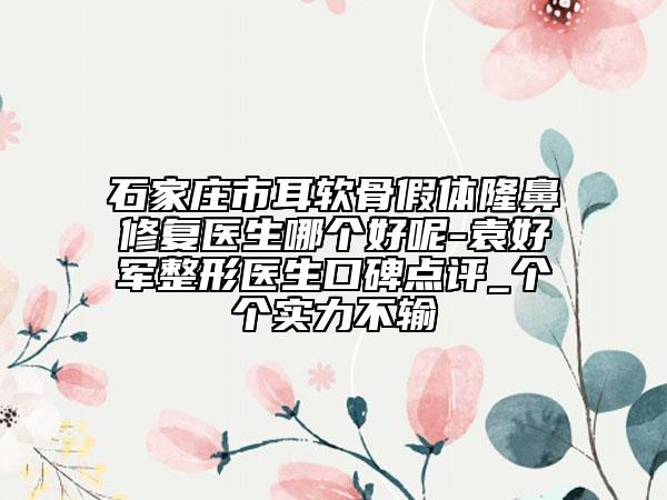 石家庄市耳软骨假体隆鼻修复医生哪个好呢-袁好军整形医生口碑点评_个个实力不输