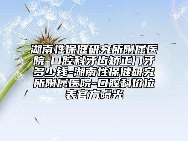 湖南性保健研究所附属医院-口腔科牙齿矫正门牙多少钱-湖南性保健研究所附属医院-口腔科价位表官方曝光