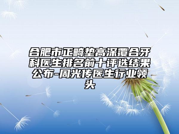 合肥市正畸垫高深覆合牙科医生排名前十评选结果公布-周光传医生行业领头